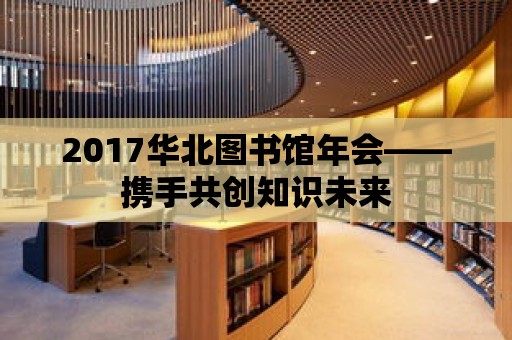 2017華北圖書館年會——攜手共創知識未來