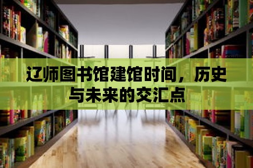 遼師圖書館建館時間，歷史與未來的交匯點