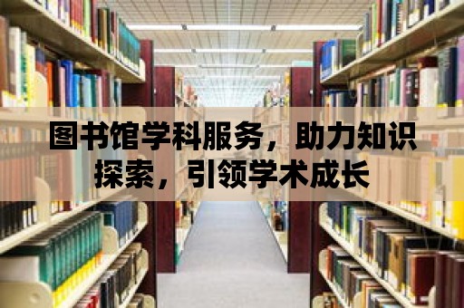 圖書館學科服務，助力知識探索，引領學術成長