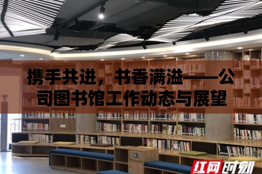 攜手共進，書香滿溢——公司圖書館工作動態與展望