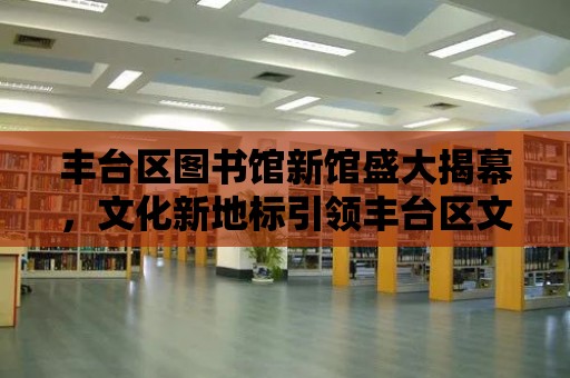 豐臺區圖書館新館盛大揭幕，文化新地標引領豐臺區文化事業新篇章