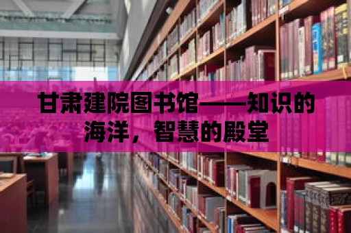 甘肅建院圖書(shū)館——知識(shí)的海洋，智慧的殿堂