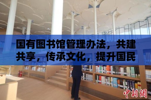 國有圖書館管理辦法，共建共享，傳承文化，提升國民素質