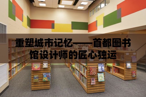 重塑城市記憶——首都圖書館設計師的匠心獨運