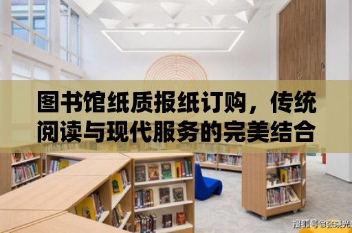 圖書館紙質報紙訂購，傳統閱讀與現代服務的完美結合