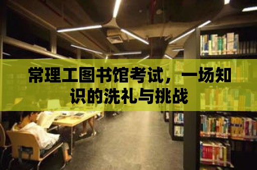 常理工圖書館考試，一場(chǎng)知識(shí)的洗禮與挑戰(zhàn)