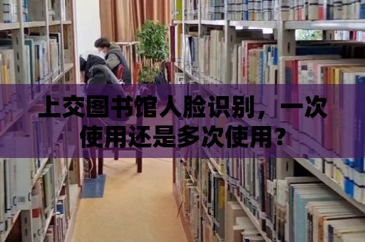 上交圖書館人臉識別，一次使用還是多次使用？