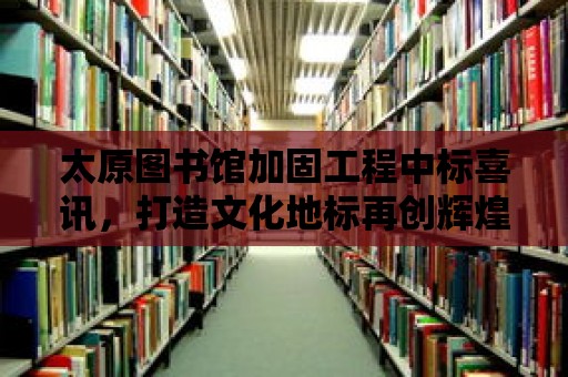 太原圖書館加固工程中標喜訊，打造文化地標再創輝煌