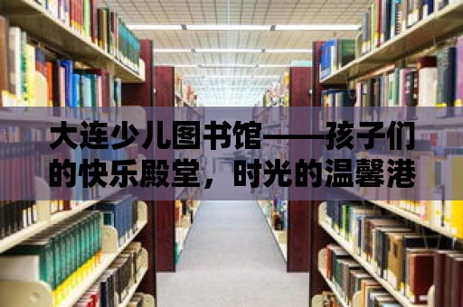 大連少兒圖書館——孩子們的快樂殿堂，時光的溫馨港灣