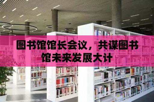 圖書館館長會(huì)議，共謀圖書館未來發(fā)展大計(jì)