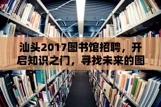 汕頭2017圖書館招聘，開啟知識之門，尋找未來的圖書館之星