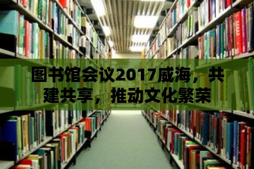 圖書館會議2017威海，共建共享，推動文化繁榮