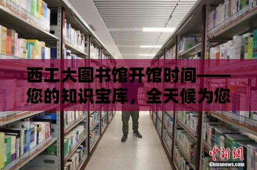 西工大圖書館開館時間——您的知識寶庫，全天候為您服務