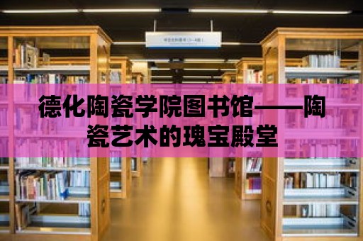 德化陶瓷學院圖書館——陶瓷藝術的瑰寶殿堂