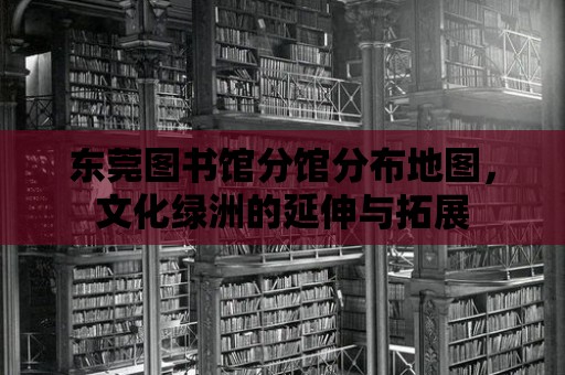 東莞圖書館分館分布地圖，文化綠洲的延伸與拓展