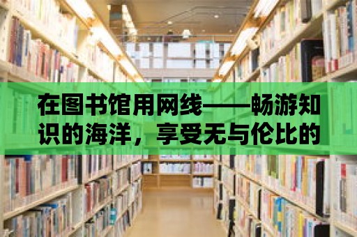 在圖書館用網線——暢游知識的海洋，享受無與倫比的在線體驗