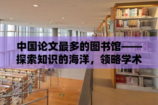 中國論文最多的圖書館——探索知識的海洋，領略學術的魅力