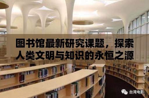 圖書館最新研究課題，探索人類文明與知識(shí)的永恒之源