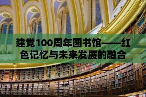 建黨100周年圖書館——紅色記憶與未來發展的融合