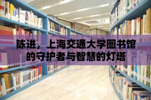 陳進(jìn)，上海交通大學(xué)圖書館的守護(hù)者與智慧的燈塔