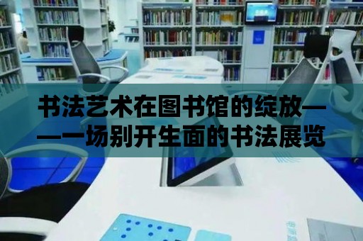 書法藝術在圖書館的綻放——一場別開生面的書法展覽活動