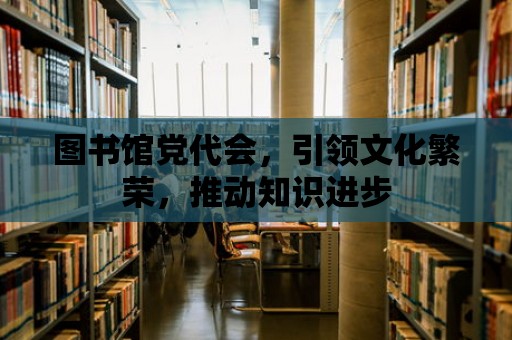 圖書館黨代會，引領(lǐng)文化繁榮，推動知識進步