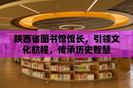 陜西省圖書館館長，引領文化航程，傳承歷史智慧