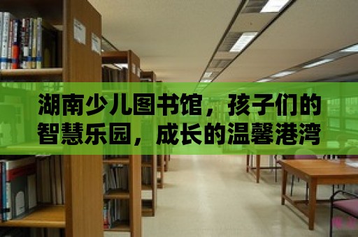 湖南少兒圖書館，孩子們的智慧樂園，成長的溫馨港灣