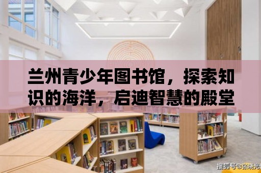 蘭州青少年圖書館，探索知識的海洋，啟迪智慧的殿堂