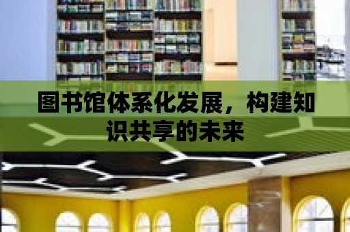 圖書館體系化發展，構建知識共享的未來