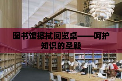 圖書館擦拭閱覽桌——呵護知識的圣殿