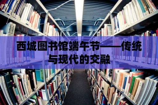 西城圖書館端午節(jié)——傳統(tǒng)與現(xiàn)代的交融