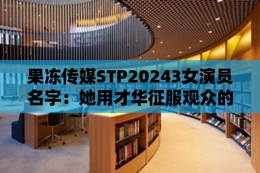 果凍傳媒STP20243女演員名字：她用才華征服觀眾的心！