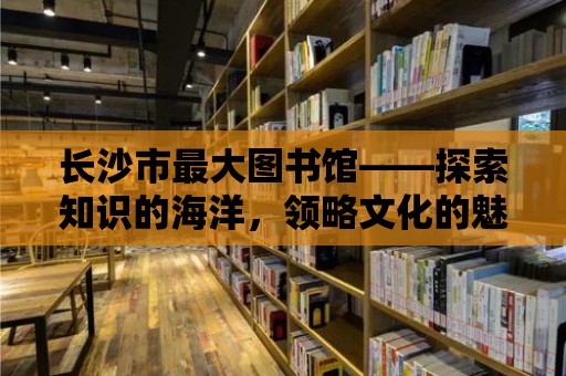 長沙市最大圖書館——探索知識的海洋，領略文化的魅力