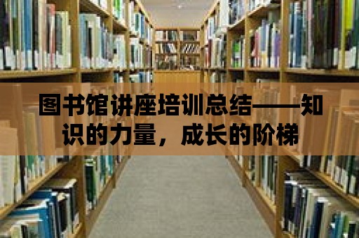 圖書館講座培訓(xùn)總結(jié)——知識(shí)的力量，成長(zhǎng)的階梯