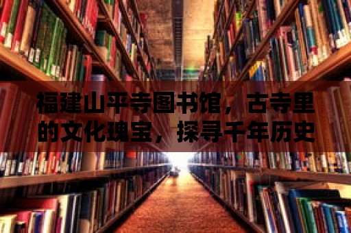 福建山平寺圖書館，古寺里的文化瑰寶，探尋千年歷史的智慧之源