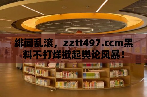 緋聞亂滾，zztt497.ccm黑料不打烊掀起輿論風暴！