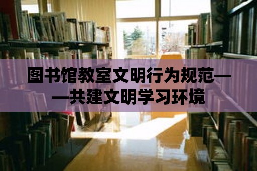 圖書館教室文明行為規范——共建文明學習環境