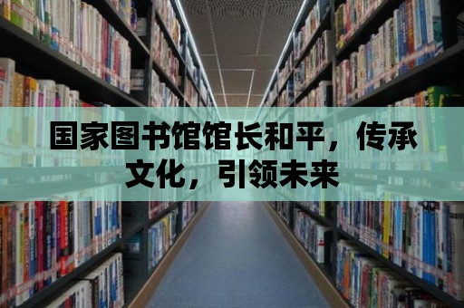 國家圖書館館長和平，傳承文化，引領未來