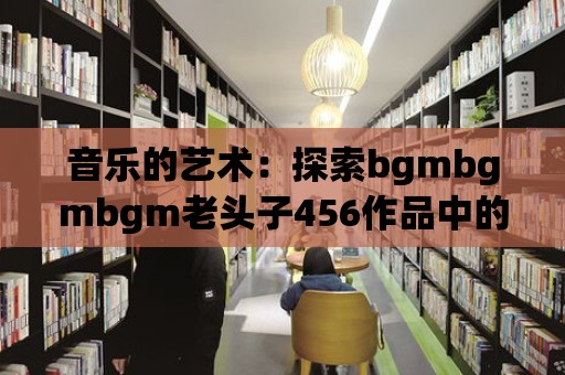 音樂(lè)的藝術(shù)：探索bgmbgmbgm老頭子456作品中的詩(shī)意與靈性