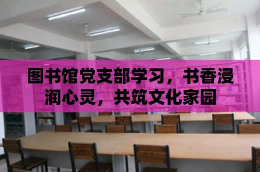 圖書館黨支部學習，書香浸潤心靈，共筑文化家園