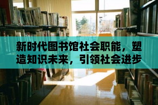 新時代圖書館社會職能，塑造知識未來，引領社會進步