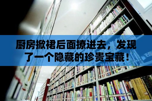 廚房掀裙后面撩進去，發現了一個隱藏的珍貴寶藏！