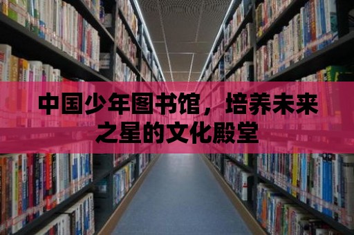 中國少年圖書館，培養未來之星的文化殿堂