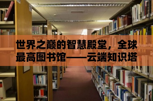 世界之巔的智慧殿堂，全球最高圖書館——云端知識塔