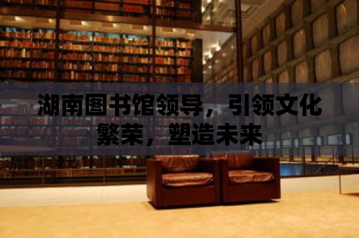 湖南圖書館領導，引領文化繁榮，塑造未來