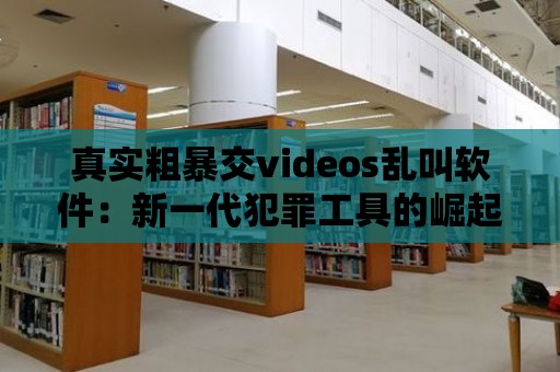 真實粗暴交videos亂叫軟件：新一代犯罪工具的崛起？