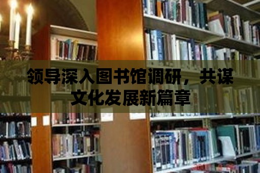 領導深入圖書館調研，共謀文化發展新篇章