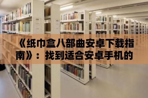 《紙巾盒八部曲安卓下載指南》：找到適合安卓手機的紙巾盒八部曲下載方法