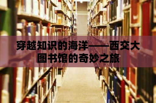 穿越知識(shí)的海洋——西交大圖書館的奇妙之旅